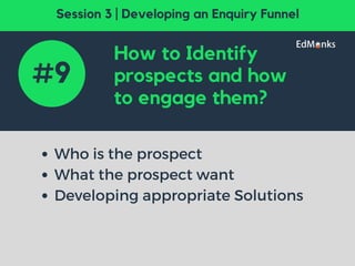 How to Identify
prospects and how
to engage them?
Who is the prospect
What the prospect want
Developing appropriate Solutions
#9
Session 3 | Developing an Enquiry Funnel
 