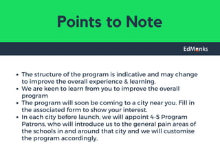 Points to Note
The structure of the program is indicative and may change
to improve the overall experience & learning.
We are keen to learn from you to improve the overall
program
The program will soon be coming to a city near you. Fill in
the associated form to show your interest.
In each city before launch, we will appoint 4-5 Program
Patrons, who will introduce us to the general pain areas of
the schools in and around that city and we will customise
the program accordingly.
 