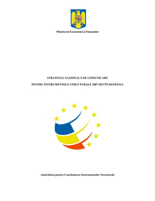 Ministerul Economiei şi Finanţelor




          STRATEGIA NAŢIONALĂ DE COMUNICARE

PENTRU INSTRUMENTELE STRUCTURALE 2007-2013 ÎN ROMÂNIA




     Autoritatea pentru Coordonarea Instrumentelor Structurale
 