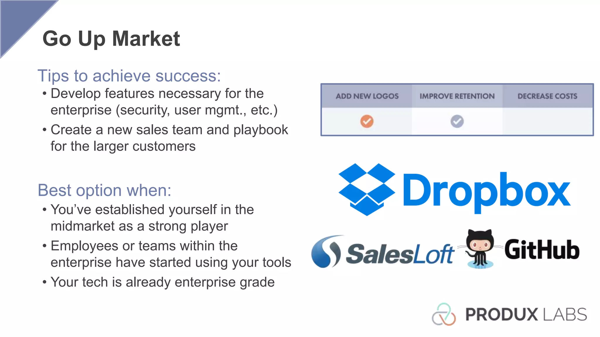 Best option when:
Tips to achieve success:
• Develop features necessary for the
enterprise (security, user mgmt., etc.)
• Create a new sales team and playbook
for the larger customers
• You’ve established yourself in the
midmarket as a strong player
• Employees or teams within the
enterprise have started using your tools
• Your tech is already enterprise grade
Go Up Market
 