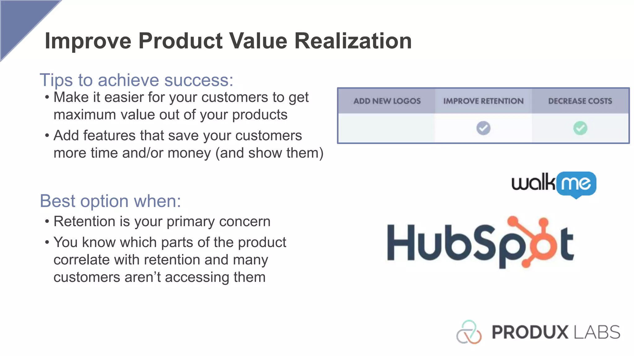 Best option when:
Tips to achieve success:
• Make it easier for your customers to get
maximum value out of your products
• Add features that save your customers
more time and/or money (and show them)
• Retention is your primary concern
• You know which parts of the product
correlate with retention and many
customers aren’t accessing them
Improve Product Value Realization
 