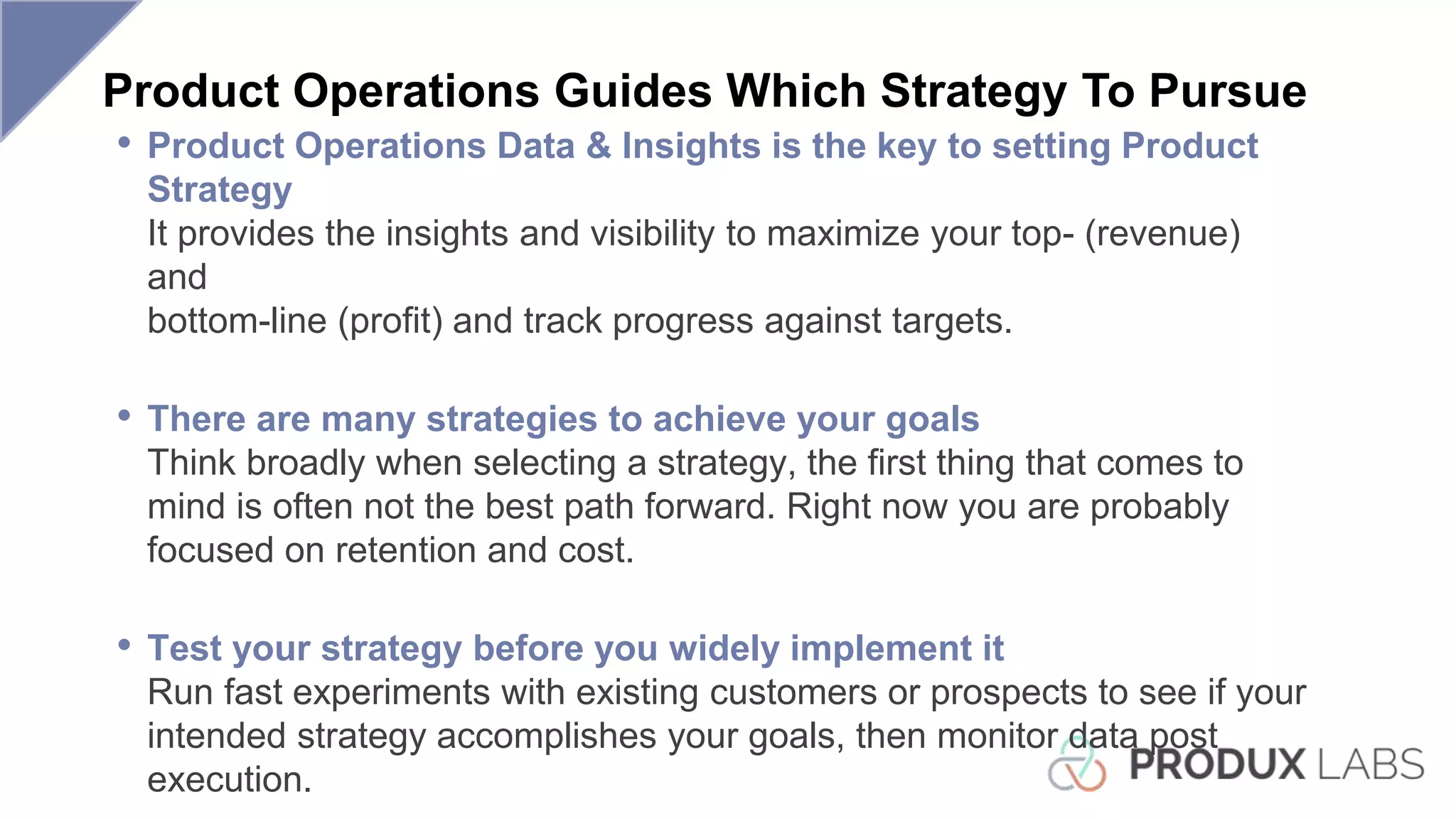 Product Operations Guides Which Strategy To Pursue
• Product Operations Data & Insights is the key to setting Product
Strategy
It provides the insights and visibility to maximize your top- (revenue)
and
bottom-line (profit) and track progress against targets.
• There are many strategies to achieve your goals
Think broadly when selecting a strategy, the first thing that comes to
mind is often not the best path forward. Right now you are probably
focused on retention and cost.
• Test your strategy before you widely implement it
Run fast experiments with existing customers or prospects to see if your
intended strategy accomplishes your goals, then monitor data post
execution.
 