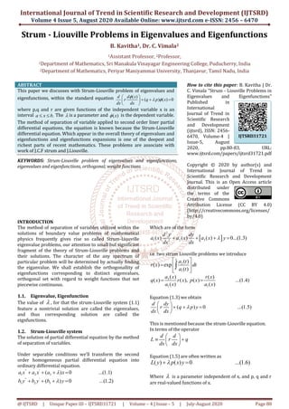 International Journal of Trend in Scientific Research and Development (IJTSRD)
Volume 4 Issue 5, August 2020 Available Online: www.ijtsrd.com e-ISSN: 2456 – 6470
@ IJTSRD | Unique Paper ID – IJTSRD31721 | Volume – 4 | Issue – 5 | July-August 2020 Page 80
Strum - Liouville Problems in Eigenvalues and Eigenfunctions
B. Kavitha1, Dr. C. Vimala2
1Assistant Professor, 2Professor,
1Department of Mathematics, Sri Manakula Vinayagar Engineering College, Puducherry, India
2Department of Mathematics, Periyar Maniyammai University, Thanjavur, Tamil Nadu, India
ABSTRACT
This paper we discusses with Strum-Liouville problem of eigenvalues and
eigenfunctions, within the standard equation ( )
( ) ( ) 0
d d x
r q p x
dx dx

 
 
   
 
where p,q and r are given functions of the independent variable x is an
interval .a x b  The  is a parameter and ( )x is the dependent variable.
The method of separation of variable applied to second order liner partial
differential equations, the equation is known because the Strum-Liouville
differential equation. Which appear in the overall theory of eigenvalues and
eigenfunctions and eigenfunctions expansions is one of the deepest and
richest parts of recent mathematics. These problems are associate with
work of J.C.F strum and J.Liouville.
KEYWORDS: Strum-Liouville problem of eigenvalues and eigenfunctions,
eigenvalues and eigenfunctions, orthogonal, weight functions
How to cite this paper: B. Kavitha | Dr.
C. Vimala "Strum - Liouville Problems in
Eigenvalues and Eigenfunctions"
Published in
International
Journal of Trend in
Scientific Research
and Development
(ijtsrd), ISSN: 2456-
6470, Volume-4 |
Issue-5, August
2020, pp.80-83, URL:
www.ijtsrd.com/papers/ijtsrd31721.pdf
Copyright © 2020 by author(s) and
International Journal of Trend in
Scientific Research and Development
Journal. This is an Open Access article
distributed under
the terms of the
Creative Commons
Attribution License (CC BY 4.0)
(http://creativecommons.org/licenses/
by/4.0)
INTRODUCTION
The method of separation of variables utilized within the
solutions of boundary value problems of mathematical
physics frequently gives rise so called Strum-Liouville
eigenvalue problems, our attention to small but significant
fragment of the theory of Strum-Liouville problems and
their solutions. The character of the any spectrum of
particular problem will be determined by actually finding
the eiganvalue. We shall establish the orthogonallity of
eigenfunctions corresponding to distinct eigenvalues,
orthogonal set with regard to weight functions that not
piecewise continuous.
1.1. Eigenvalue, Eigenfunction
The value of  , for that the strum-Liouville system (1.1)
feature a nontrivial solution are called the eigenvalues,
and thus corresponding solution are called the
eignfunctions.
1.2. Strum-Liouville system
The solution of partial differential equation by the method
of separation of variables.
Under separable conditions we’ll transform the second
order homogeneous partial differential equation into
ordinary differential equation.
'' '
1 2 3( ) 0 ...(1.1)a x a x a x   
'' '
1 2 3( ) 0 ...(1.2)b y b y b y   
Which are of the form
 
2
1 2 32
( ) ( ) ( ) 0...(1.3)
d y dy
a x a x a x y
dx dx
   
i.e. two strum Liouville problems we introduce
2
1
( )
( ) exp
( )
x
a t
r x dt
a t
 
  
 

3
1 1
( ) ( )
( ) ( ), ( ) ...(1.4)
( ) ( )
a x r x
q x r x p x
a x a x
 
Equation (1.3) we obtain
( ) 0 ...(1.5)
d dy
r q p y
dx dx

 
   
 
This is mentioned because the strum-Liouville equation.
In terms of the operator
d d
L r q
dx dx
 
  
 
Equation (1.5) are often written as
( ) ( ) 0 ...(1.6)L y p x y 
Where  is a parameter independent of x, and p, q and r
are real-valued functions of x.
IJTSRD31721
 