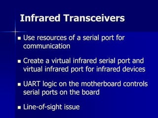 Infrared Transceivers 
 Use resources of a serial port for 
communication 
 Create a virtual infrared serial port and 
virtual infrared port for infrared devices 
 UART logic on the motherboard controls 
serial ports on the board 
 Line-of-sight issue 
 
