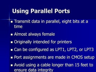 Using Parallel Ports 
 Transmit data in parallel, eight bits at a 
time 
 Almost always female 
 Originally intended for printers 
 Can be configured as LPT1, LPT2, or LPT3 
 Port assignments are made in CMOS setup 
 Avoid using a cable longer than 15 feet to 
ensure data integrity 
 