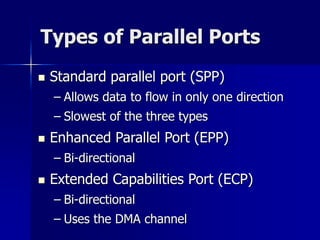 Types of Parallel Ports 
 Standard parallel port (SPP) 
– Allows data to flow in only one direction 
– Slowest of the three types 
 Enhanced Parallel Port (EPP) 
– Bi-directional 
 Extended Capabilities Port (ECP) 
– Bi-directional 
– Uses the DMA channel 
 