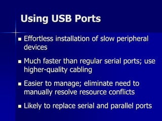 Using USB Ports 
 Effortless installation of slow peripheral 
devices 
 Much faster than regular serial ports; use 
higher-quality cabling 
 Easier to manage; eliminate need to 
manually resolve resource conflicts 
 Likely to replace serial and parallel ports 
 