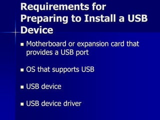 Requirements for 
Preparing to Install a USB 
Device 
 Motherboard or expansion card that 
provides a USB port 
 OS that supports USB 
 USB device 
 USB device driver 
 