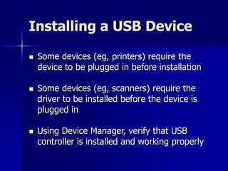 Installing a USB Device 
 Some devices (eg, printers) require the 
device to be plugged in before installation 
 Some devices (eg, scanners) require the 
driver to be installed before the device is 
plugged in 
 Using Device Manager, verify that USB 
controller is installed and working properly 
 