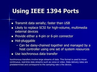 Using IEEE 1394 Ports 
 Transmit data serially; faster than USB 
 Likely to replace SCSI for high-volume, multimedia 
external devices 
 Provide either a 4-pin or 6-pin connector 
 Hot-pluggable 
– Can be daisy-chained together and managed by a 
host controller using one set of system resources 
 Use isochronous data transfer 
Isochronous transfers involve large streams of data. This format is used to move 
continuous, real-time data streams such as voice or video. Data delivery rates are 
predetermined and correspond to the sampling rate o the device. 
 