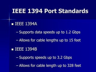 IEEE 1394 Port Standards 
 IEEE 1394A 
– Supports data speeds up to 1.2 Gbps 
– Allows for cable lengths up to 15 feet 
 IEEE 1394B 
– Supports speeds up to 3.2 Gbps 
– Allows for cable length up to 328 feet 
 