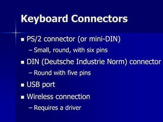 Keyboard Connectors 
 PS/2 connector (or mini-DIN) 
– Small, round, with six pins 
 DIN (Deutsche Industrie Norm) connector 
– Round with five pins 
 USB port 
 Wireless connection 
– Requires a driver 
 