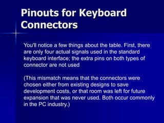 Pinouts for Keyboard 
Connectors 
You'll notice a few things about the table. First, there 
are only four actual signals used in the standard 
keyboard interface; the extra pins on both types of 
connector are not used 
(This mismatch means that the connectors were 
chosen either from existing designs to save 
development costs, or that room was left for future 
expansion that was never used. Both occur commonly 
in the PC industry.) 
 