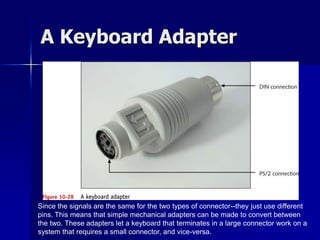 A Keyboard Adapter 
Since the signals are the same for the two types of connector--they just use different 
pins. This means that simple mechanical adapters can be made to convert between 
the two. These adapters let a keyboard that terminates in a large connector work on a 
system that requires a small connector, and vice-versa. 
 