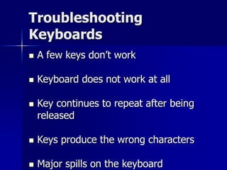 Troubleshooting 
Keyboards 
 A few keys don’t work 
 Keyboard does not work at all 
 Key continues to repeat after being 
released 
 Keys produce the wrong characters 
 Major spills on the keyboard 
 