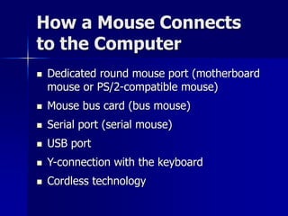 How a Mouse Connects 
to the Computer 
 Dedicated round mouse port (motherboard 
mouse or PS/2-compatible mouse) 
 Mouse bus card (bus mouse) 
 Serial port (serial mouse) 
 USB port 
 Y-connection with the keyboard 
 Cordless technology 
 