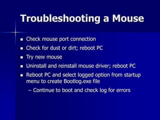 Troubleshooting a Mouse 
 Check mouse port connection 
 Check for dust or dirt; reboot PC 
 Try new mouse 
 Uninstall and reinstall mouse driver; reboot PC 
 Reboot PC and select logged option from startup 
menu to create Bootlog.exe file 
– Continue to boot and check log for errors 
 