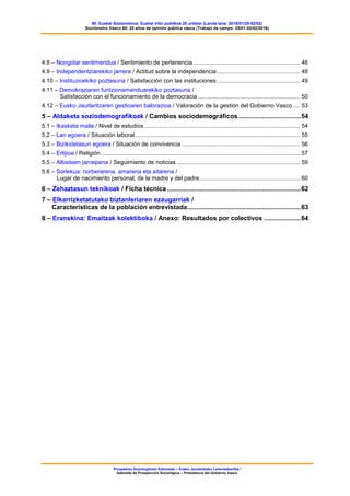 60. Euskal Soziometroa: Euskal iritzi publikoa 20 urtetan (Landa lana: 2016/01/25-02/02)
Sociómetro Vasco 60: 20 años de opinión pública vasca (Trabajo de campo: 25/01-02/02/2016)
Prospekzio Soziologikoen Kabinetea – Eusko Jaurlaritzako Lehendakaritza /
Gabinete de Prospección Sociológica – Presidencia del Gobierno Vasco
4.8 – Nongotar sentimendua / Sentimiento de pertenencia.................................................................. 46
4.9 – Independentziarekiko jarrera / Actitud sobre la independencia ................................................... 48
4.10 – Instituzioekiko poztasuna / Satisfacción con las instituciones ................................................... 49
4.11 – Demokraziaren funtzionamenduarekiko poztasuna /
Satisfacción con el funcionamiento de la democracia ............................................................... 50
4.12 – Eusko Jaurlaritzaren gestioaren balorazioa / Valoración de la gestión del Gobierno Vasco..... 53
5 – Aldaketa soziodemografikoak / Cambios sociodemográficos..................................54
5.1 – Ikasketa maila / Nivel de estudios................................................................................................ 54
5.2 – Lan egoera / Situación laboral...................................................................................................... 55
5.3 – Bizikidetasun egoera / Situación de convivencia ......................................................................... 56
5.4 – Erlijioa / Religión........................................................................................................................... 57
5.5 – Albisteen jarraipena / Seguimiento de noticias ............................................................................ 59
5.6 – Sorlekua: norberarena, amarena eta aitarena /
Lugar de nacimiento personal, de la madre y del padre.............................................................. 60
6 – Zehaztasun teknikoak / Ficha técnica.........................................................................62
7 – Elkarrizketatutako biztanleriaren ezaugarriak /
Características de la población entrevistada..............................................................63
8 – Eranskina: Emaitzak kolektiboka / Anexo: Resultados por colectivos ....................64
 