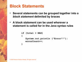 © 2004 Pearson Addison-Wesley. All rights reserved
Block Statements
• Several statements can be grouped together into a
block statement delimited by braces
• A block statement can be used wherever a
statement is called for in the Java syntax rules
if (total > MAX)
{
System.out.println ("Error!!");
errorCount++;
}
 