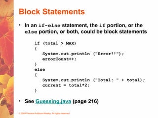 © 2004 Pearson Addison-Wesley. All rights reserved
Block Statements
• In an if-else statement, the if portion, or the
else portion, or both, could be block statements
if (total > MAX)
{
System.out.println ("Error!!");
errorCount++;
}
else
{
System.out.println ("Total: " + total);
current = total*2;
}
• See Guessing.java (page 216)
 