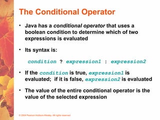 © 2004 Pearson Addison-Wesley. All rights reserved
The Conditional Operator
• Java has a conditional operator that uses a
boolean condition to determine which of two
expressions is evaluated
• Its syntax is:
condition ? expression1 : expression2
• If the condition is true, expression1 is
evaluated; if it is false, expression2 is evaluated
• The value of the entire conditional operator is the
value of the selected expression
 