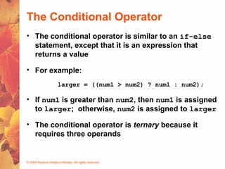 © 2004 Pearson Addison-Wesley. All rights reserved
The Conditional Operator
• The conditional operator is similar to an if-else
statement, except that it is an expression that
returns a value
• For example:
larger = ((num1 > num2) ? num1 : num2);
• If num1 is greater than num2, then num1 is assigned
to larger; otherwise, num2 is assigned to larger
• The conditional operator is ternary because it
requires three operands
 
