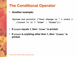 © 2004 Pearson Addison-Wesley. All rights reserved
The Conditional Operator
• Another example:
System.out.println ("Your change is " + count +
((count == 1) ? "Dime" : "Dimes"));
• If count equals 1, then "Dime" is printed
• If count is anything other than 1, then "Dimes" is
printed
 