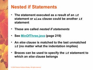© 2004 Pearson Addison-Wesley. All rights reserved
Nested if Statements
• The statement executed as a result of an if
statement or else clause could be another if
statement
• These are called nested if statements
• See MinOfThree.java (page 219)
• An else clause is matched to the last unmatched
if (no matter what the indentation implies)
• Braces can be used to specify the if statement to
which an else clause belongs
 