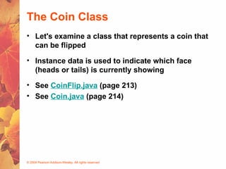 © 2004 Pearson Addison-Wesley. All rights reserved
The Coin Class
• Let's examine a class that represents a coin that
can be flipped
• Instance data is used to indicate which face
(heads or tails) is currently showing
• See CoinFlip.java (page 213)
• See Coin.java (page 214)
 