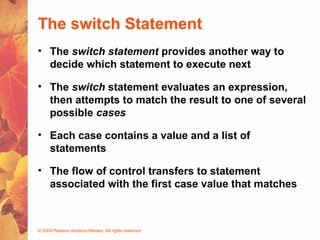 © 2004 Pearson Addison-Wesley. All rights reserved
The switch Statement
• The switch statement provides another way to
decide which statement to execute next
• The switch statement evaluates an expression,
then attempts to match the result to one of several
possible cases
• Each case contains a value and a list of
statements
• The flow of control transfers to statement
associated with the first case value that matches
 