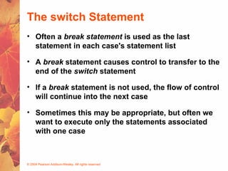 © 2004 Pearson Addison-Wesley. All rights reserved
The switch Statement
• Often a break statement is used as the last
statement in each case's statement list
• A break statement causes control to transfer to the
end of the switch statement
• If a break statement is not used, the flow of control
will continue into the next case
• Sometimes this may be appropriate, but often we
want to execute only the statements associated
with one case
 