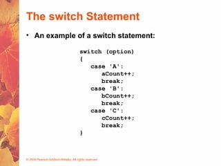 © 2004 Pearson Addison-Wesley. All rights reserved
The switch Statement
switch (option)
{
case 'A':
aCount++;
break;
case 'B':
bCount++;
break;
case 'C':
cCount++;
break;
}
• An example of a switch statement:
 