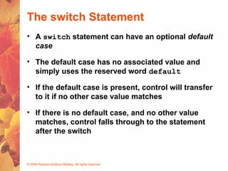 © 2004 Pearson Addison-Wesley. All rights reserved
The switch Statement
• A switch statement can have an optional default
case
• The default case has no associated value and
simply uses the reserved word default
• If the default case is present, control will transfer
to it if no other case value matches
• If there is no default case, and no other value
matches, control falls through to the statement
after the switch
 