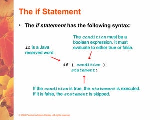 © 2004 Pearson Addison-Wesley. All rights reserved
The if Statement
• The if statement has the following syntax:
if ( condition )
statement;
if is a Java
reserved word
The condition must be a
boolean expression. It must
evaluate to either true or false.
If the condition is true, the statement is executed.
If it is false, the statement is skipped.
 