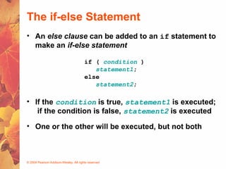 © 2004 Pearson Addison-Wesley. All rights reserved
The if-else Statement
• An else clause can be added to an if statement to
make an if-else statement
if ( condition )
statement1;
else
statement2;
• If the condition is true, statement1 is executed;
if the condition is false, statement2 is executed
• One or the other will be executed, but not both
 