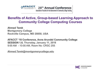 Ahmed Tarek
Montgomery College
Rockville Campus, MD 20850, USA
AFACCT ‘18 Conference, Anne Arundel Community College
SESSION 1.6. Thursday, January 11, 2018
9:00 AM - 10:00 AM, Room No: CRSC 255
Ahmed.Tarek@montgomerycollege.edu
Benefits of Active, Group-based Learning Approach to
Community College Computing Courses
 
