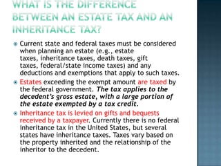    Current state and federal taxes must be considered
    when planning an estate (e.g., estate
    taxes, inheritance taxes, death taxes, gift
    taxes, federal/state income taxes) and any
    deductions and exemptions that apply to such taxes.
   Estates exceeding the exempt amount are taxed by
    the federal government. The tax applies to the
    decedent’s gross estate, with a large portion of
    the estate exempted by a tax credit.
   Inheritance tax is levied on gifts and bequests
    received by a taxpayer. Currently there is no federal
    inheritance tax in the United States, but several
    states have inheritance taxes. Taxes vary based on
    the property inherited and the relationship of the
    inheritor to the decedent.
 