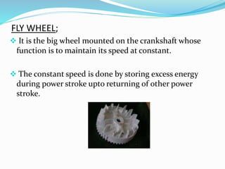 FLY WHEEL;
 It is the big wheel mounted on the crankshaft whose
function is to maintain its speed at constant.
 The constant speed is done by storing excess energy
during power stroke upto returning of other power
stroke.
 