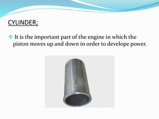 CYLINDER;
 It is the important part of the engine in which the
piston moves up and down in order to develope power.
 