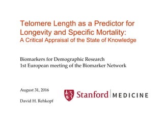 Telomere Length as a Predictor for
Longevity and Specific Mortality:
A Critical Appraisal of the State of Knowledge
Biomarkers for Demographic Research	
1st European meeting of the Biomarker Network	
	
	
	
August 31, 2016	
	
David H. Rehkopf	
 