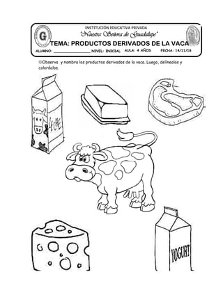 Observa y nombra los productos derivados de la vaca. Luego, delínealos y
coloréalos.
ALUMNO: _________________ NIVEL: INICIAL AULA: 4 AÑOS FECHA: 14/11/18
"Nuestra Señora de Guadalupe"
INSTITUCIÓN EDUCATIVA PRIVADA
TEMA: PRODUCTOS DERIVADOS DE LA VACA
 