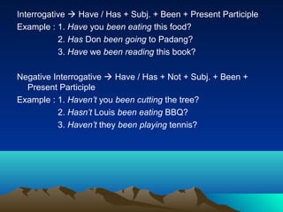 Interrogative  Have / Has + Subj. + Been + Present Participle
Example : 1. Have you been eating this food?
           2. Has Don been going to Padang?
           3. Have we been reading this book?

Negative Interrogative  Have / Has + Not + Subj. + Been +
  Present Participle
Example : 1. Haven’t you been cutting the tree?
          2. Hasn’t Louis been eating BBQ?
          3. Haven’t they been playing tennis?
 