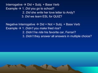 Interrogative  Did + Subj. + Base Verb
Example  1. Did you go to school?
             2. Did she write her love letter to Andy?
             3. Did we learn ESL for QUIZ?

Negative Interrogative  Did + Not + Subj. + Base Verb
Example  1. Didn’t you make fried rice?
            2. Didn’t he ride his favorite car, Ferrari?
            3. Didn’t they answer all answers in multiple choice?
 