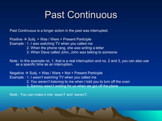 Past Continuous
Past Continuous is a longer action in the past was interrupted.

Positive  Subj. + Was / Were + Present Participle
Example : 1. I was watching TV when you called me
          2. When the phone rang, she was writing a letter
          3. When Dave called John, John was talking to someone

Note : In this example no. 1, that is a real interruption and no. 2 and 3, you can also use
   as a specific time as an interruption.

Negative  Subj. + Was / Were + Not + Present Participle
Example : 1. I wasn’t watching TV when you called me
          2. You weren’t listening to me when I told you to turn off the oven
          3. Sammy wasn’t waiting for us when we got off the plane

Note : You can make it into ‘wasn’t’ and ‘weren’t’.
 