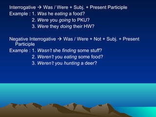 Interrogative  Was / Were + Subj. + Present Participle
Example : 1. Was he eating a food?
           2. Were you going to PKU?
           3. Were they doing their HW?

Negative Interrogative  Was / Were + Not + Subj. + Present
  Participle
Example : 1. Wasn’t she finding some stuff?
           2. Weren’t you eating some food?
           3. Weren’t you hunting a deer?
 