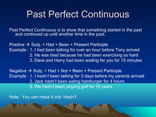 Past Perfect Continuous
Past Perfect Continuous is to show that something started in the past
  and continued up until another time in the past.

Positive  Subj. + Had + Been + Present Participle
Example : 1. I had been talking for over an hour before Tony arrived
          2. He was tired because he had been exercising so hard
          3. Dave and Harry had been waiting for you for 15 minutes

Negative  Subj. + Had + Not + Been + Present Participle
Example : 1. I hadn’t been talking for 3 days before my parents arrived
          2. Jack hadn’t been eating hamburger for 4 hours
          3. We hadn’t been playing golf for 10 years

Note : You can make it into ‘Hadn’t’.
 