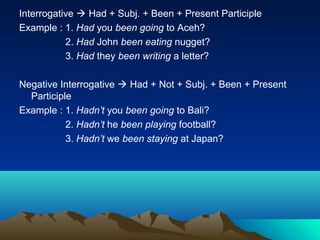 Interrogative  Had + Subj. + Been + Present Participle
Example : 1. Had you been going to Aceh?
           2. Had John been eating nugget?
           3. Had they been writing a letter?

Negative Interrogative  Had + Not + Subj. + Been + Present
  Participle
Example : 1. Hadn’t you been going to Bali?
           2. Hadn’t he been playing football?
           3. Hadn’t we been staying at Japan?
 