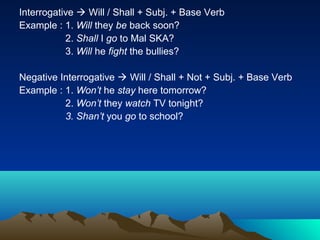 Interrogative  Will / Shall + Subj. + Base Verb
Example : 1. Will they be back soon?
           2. Shall I go to Mal SKA?
           3. Will he fight the bullies?

Negative Interrogative  Will / Shall + Not + Subj. + Base Verb
Example : 1. Won’t he stay here tomorrow?
          2. Won’t they watch TV tonight?
          3. Shan’t you go to school?
 