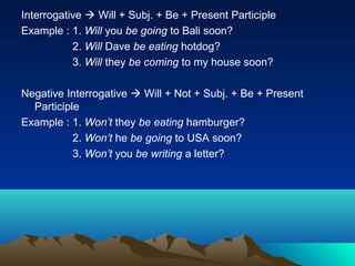 Interrogative  Will + Subj. + Be + Present Participle
Example : 1. Will you be going to Bali soon?
           2. Will Dave be eating hotdog?
           3. Will they be coming to my house soon?

Negative Interrogative  Will + Not + Subj. + Be + Present
  Participle
Example : 1. Won’t they be eating hamburger?
           2. Won’t he be going to USA soon?
           3. Won’t you be writing a letter?
 