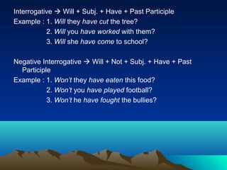 Interrogative  Will + Subj. + Have + Past Participle
Example : 1. Will they have cut the tree?
           2. Will you have worked with them?
           3. Will she have come to school?

Negative Interrogative  Will + Not + Subj. + Have + Past
  Participle
Example : 1. Won’t they have eaten this food?
           2. Won’t you have played football?
           3. Won’t he have fought the bullies?
 
